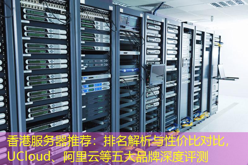 香港服务器推荐：排名解析与性价比对比，UCloud、阿里云等五大品牌深度评测
