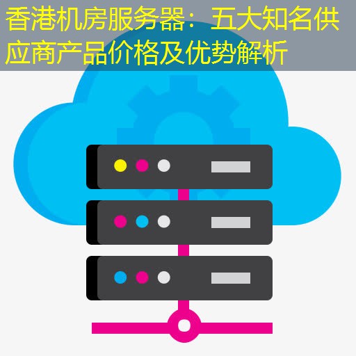 香港机房服务器：五大知名供应商产品价格及优势解析